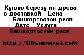 Куплю березу на дрова с доставкой › Цена ­ 1 000 - Башкортостан респ. Авто » Услуги   . Башкортостан респ.